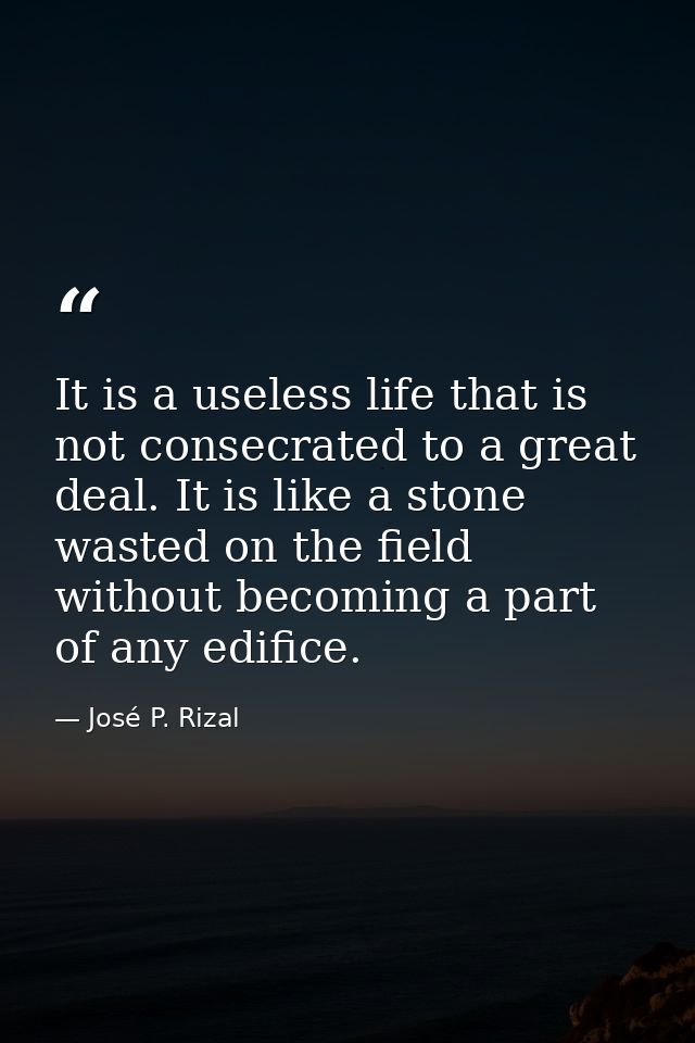 It is a useless life that is not consecrated to a great deal. It is like a stone wasted on the field without becoming a  — José P. Rizal