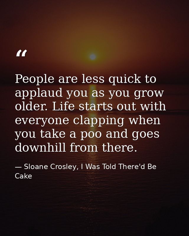 People are less quick to applaud you as you grow older. Life starts out with everyone clapping when you take a poo and g — Sloane Crosley, I Was Told There'd Be Cake