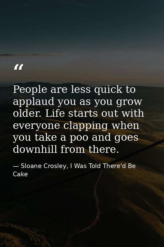 People are less quick to applaud you as you grow older. Life starts out with everyone clapping when you take a poo and g — Sloane Crosley, I Was Told There'd Be Cake