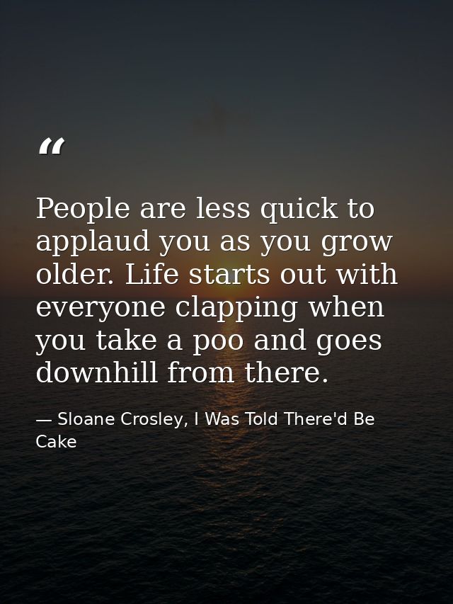 People are less quick to applaud you as you grow older. Life starts out with everyone clapping when you take a poo and g — Sloane Crosley, I Was Told There'd Be Cake