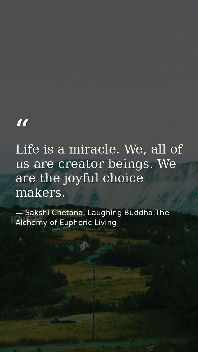 Life is a miracle. We, all of us are creator beings. We are the joyful choice makers. — Sakshi Chetana, Laughing Buddha:The Alchemy of Euphoric Living