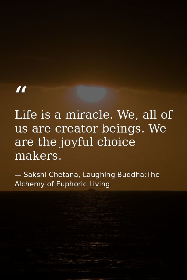 Life is a miracle. We, all of us are creator beings. We are the joyful choice makers. — Sakshi Chetana, Laughing Buddha:The Alchemy of Euphoric Living