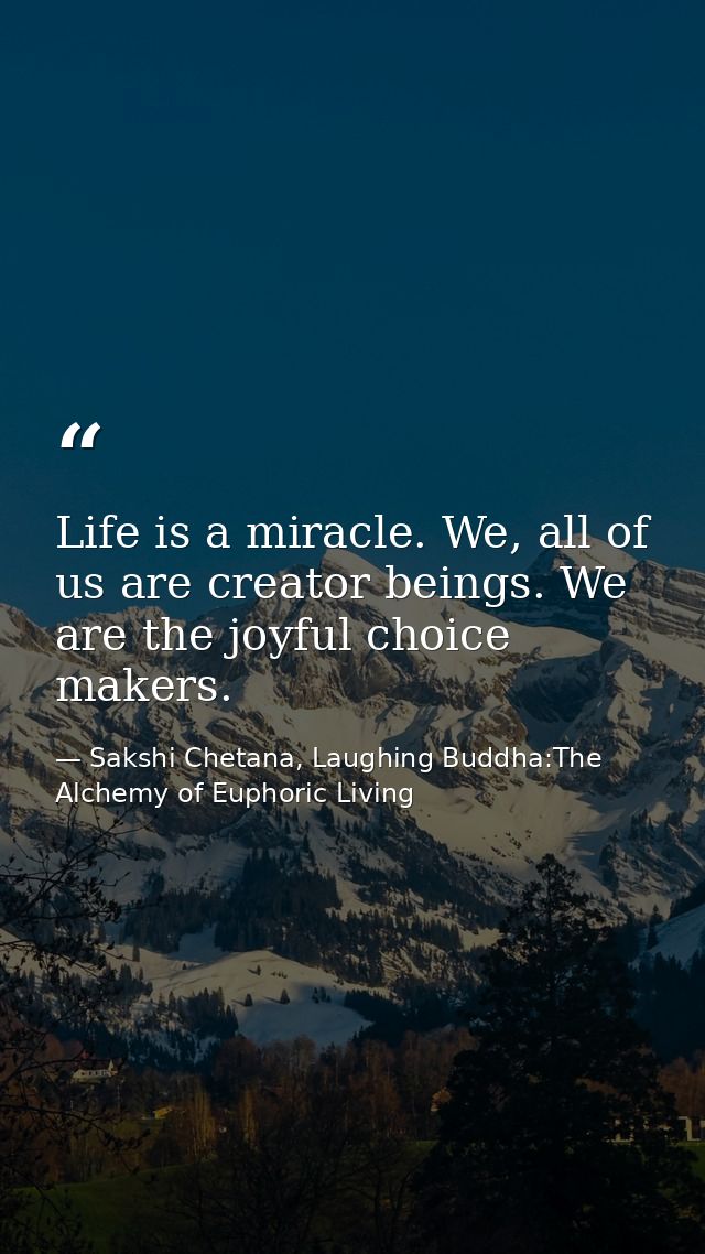 Life is a miracle. We, all of us are creator beings. We are the joyful choice makers. — Sakshi Chetana, Laughing Buddha:The Alchemy of Euphoric Living