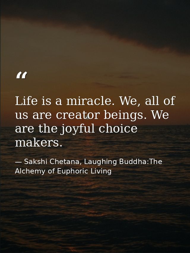 Life is a miracle. We, all of us are creator beings. We are the joyful choice makers. — Sakshi Chetana, Laughing Buddha:The Alchemy of Euphoric Living