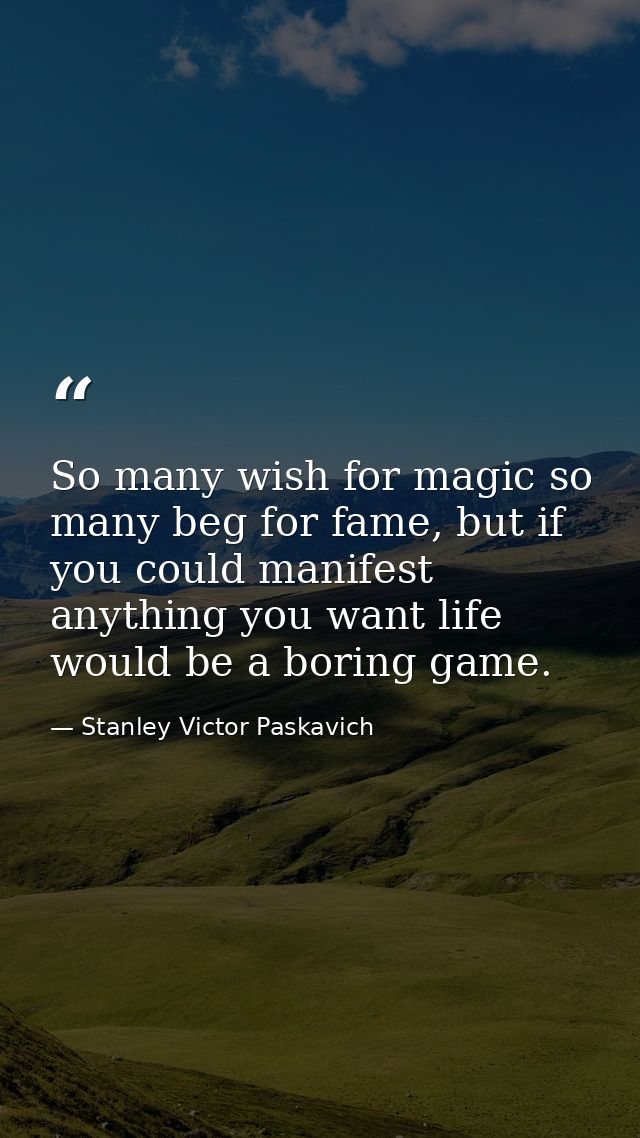So many wish for magic so many beg for fame, but if you could manifest anything you want life would be a boring game. — Stanley Victor Paskavich