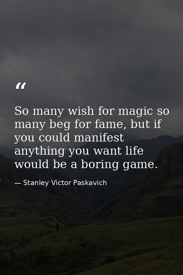 So many wish for magic so many beg for fame, but if you could manifest anything you want life would be a boring game. — Stanley Victor Paskavich