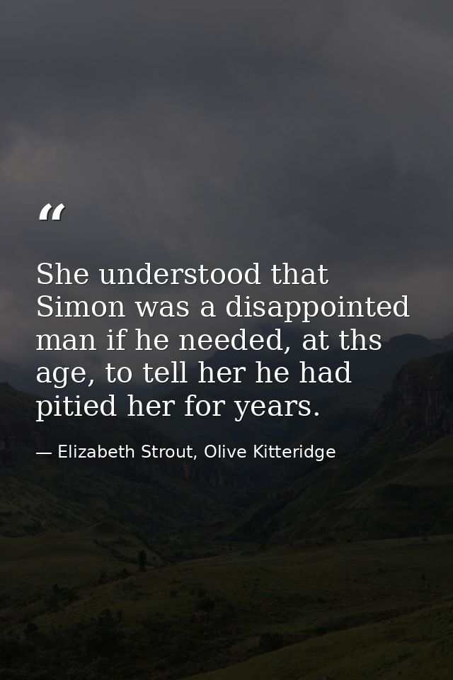 She understood that Simon was a disappointed man if he needed, at ths age, to tell her he had pitied her for years. — Elizabeth Strout, Olive Kitteridge