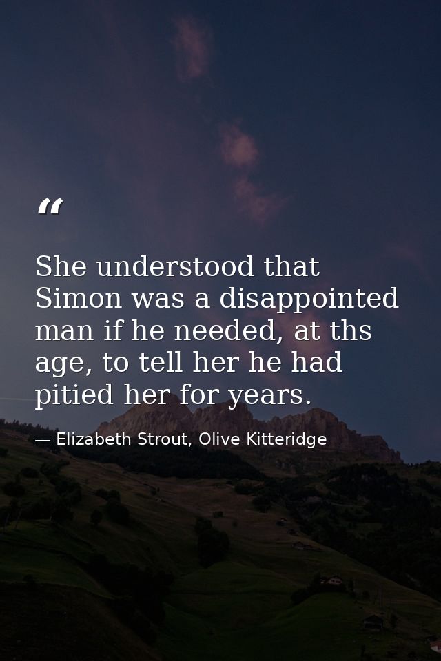 She understood that Simon was a disappointed man if he needed, at ths age, to tell her he had pitied her for years. — Elizabeth Strout, Olive Kitteridge