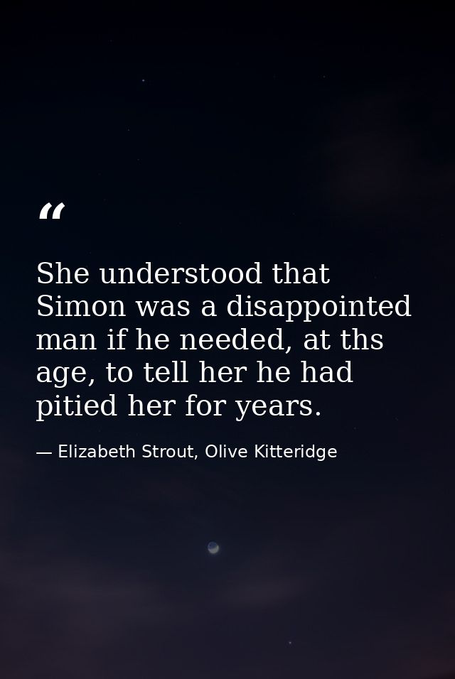 She understood that Simon was a disappointed man if he needed, at ths age, to tell her he had pitied her for years. — Elizabeth Strout, Olive Kitteridge