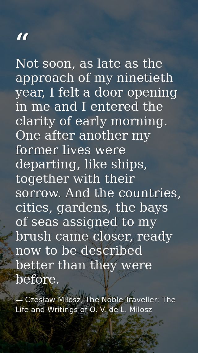 Not soon, as late as the approach of my ninetieth year, I felt a door opening in me and I entered the clarity of early m — Czesław Miłosz, The Noble Traveller: The Life and Writings of O. V. de L. Milosz