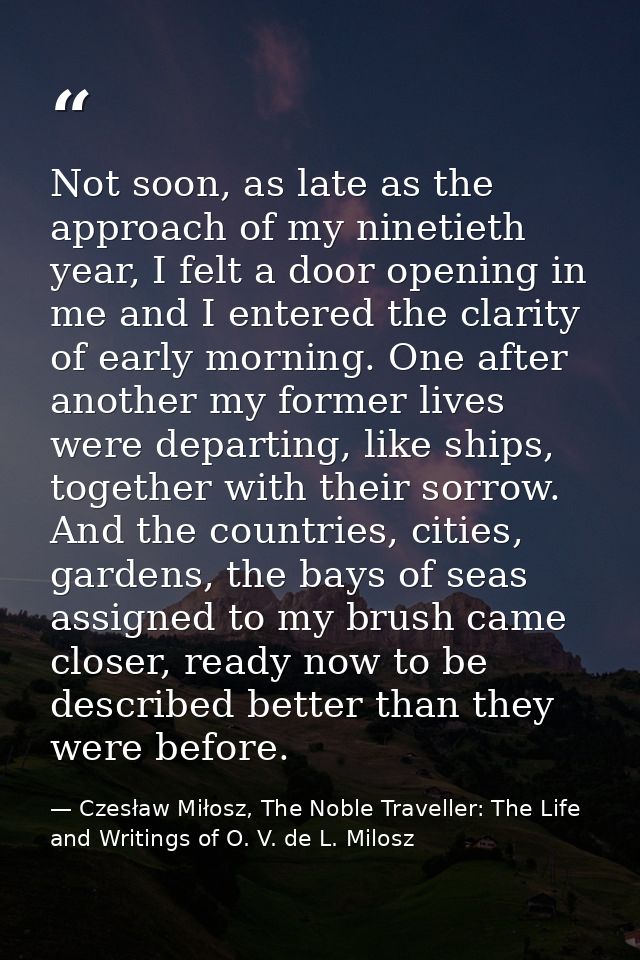 Not soon, as late as the approach of my ninetieth year, I felt a door opening in me and I entered the clarity of early m — Czesław Miłosz, The Noble Traveller: The Life and Writings of O. V. de L. Milosz