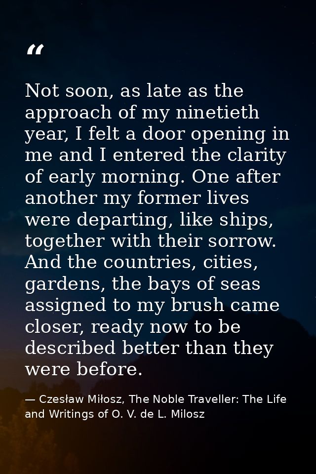 Not soon, as late as the approach of my ninetieth year, I felt a door opening in me and I entered the clarity of early m — Czesław Miłosz, The Noble Traveller: The Life and Writings of O. V. de L. Milosz