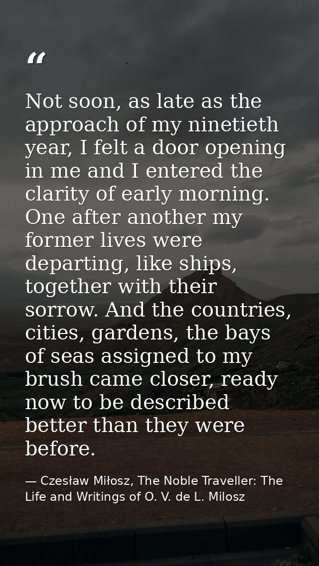 Not soon, as late as the approach of my ninetieth year, I felt a door opening in me and I entered the clarity of early m — Czesław Miłosz, The Noble Traveller: The Life and Writings of O. V. de L. Milosz