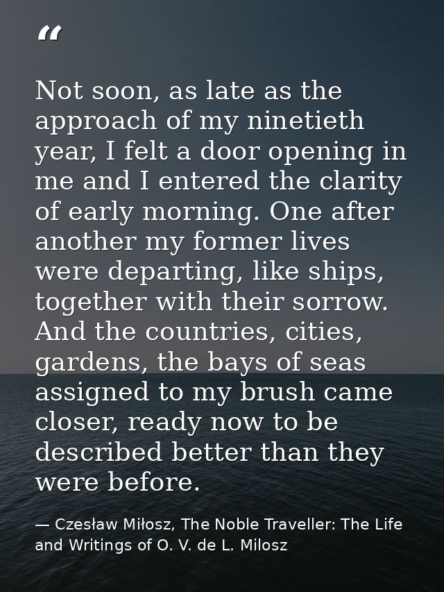 Not soon, as late as the approach of my ninetieth year, I felt a door opening in me and I entered the clarity of early m — Czesław Miłosz, The Noble Traveller: The Life and Writings of O. V. de L. Milosz