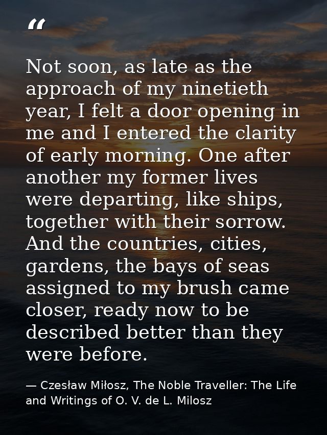 Not soon, as late as the approach of my ninetieth year, I felt a door opening in me and I entered the clarity of early m — Czesław Miłosz, The Noble Traveller: The Life and Writings of O. V. de L. Milosz
