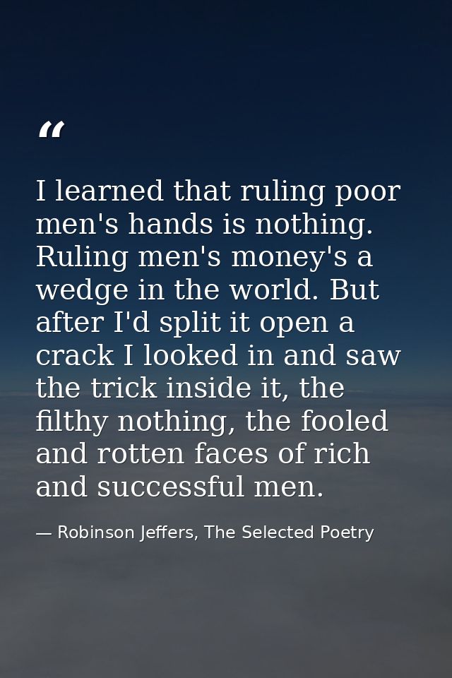 I learned that ruling poor men's hands is nothing. Ruling men's money's a wedge in the world. But after I'd split it ope — Robinson Jeffers, The Selected Poetry
