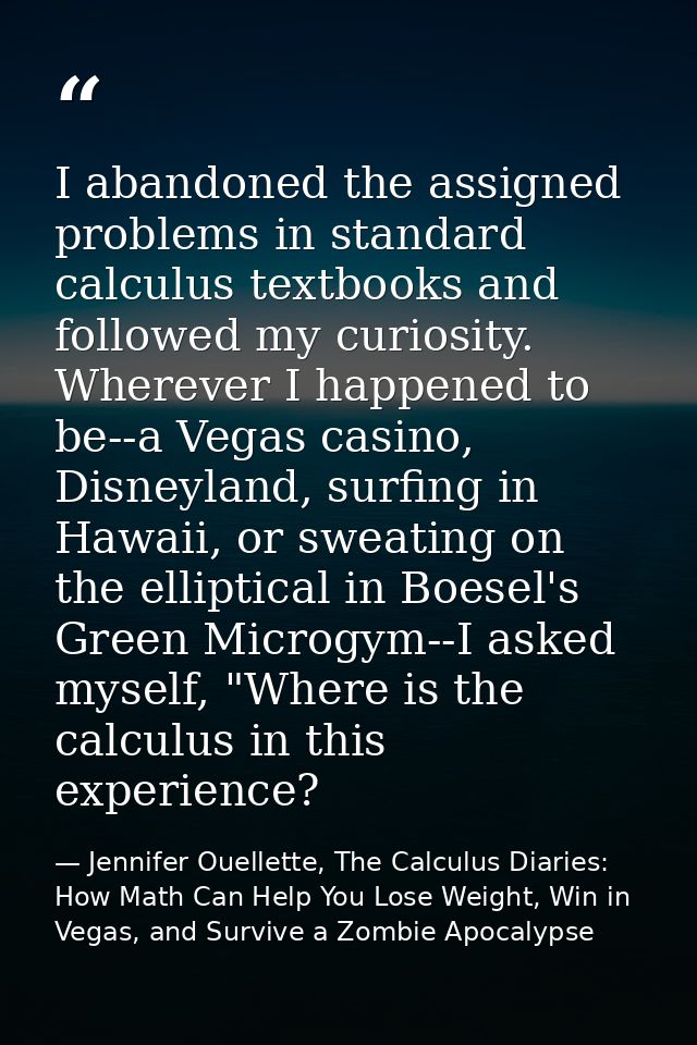I abandoned the assigned problems in standard calculus textbooks and followed my curiosity. Wherever I happened to be--a — Jennifer Ouellette, The Calculus Diaries: How Math Can Help You Lose Weight, Win in Vegas, and Survive a Zombie Apocalypse