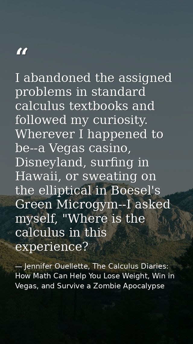 I abandoned the assigned problems in standard calculus textbooks and followed my curiosity. Wherever I happened to be--a — Jennifer Ouellette, The Calculus Diaries: How Math Can Help You Lose Weight, Win in Vegas, and Survive a Zombie Apocalypse