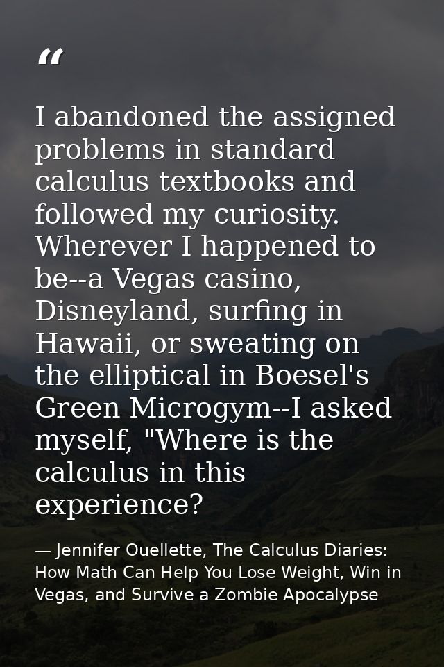 I abandoned the assigned problems in standard calculus textbooks and followed my curiosity. Wherever I happened to be--a — Jennifer Ouellette, The Calculus Diaries: How Math Can Help You Lose Weight, Win in Vegas, and Survive a Zombie Apocalypse