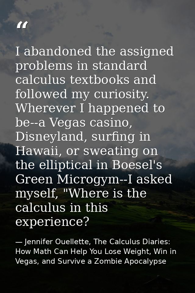I abandoned the assigned problems in standard calculus textbooks and followed my curiosity. Wherever I happened to be--a — Jennifer Ouellette, The Calculus Diaries: How Math Can Help You Lose Weight, Win in Vegas, and Survive a Zombie Apocalypse
