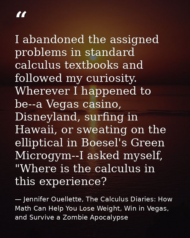 I abandoned the assigned problems in standard calculus textbooks and followed my curiosity. Wherever I happened to be--a — Jennifer Ouellette, The Calculus Diaries: How Math Can Help You Lose Weight, Win in Vegas, and Survive a Zombie Apocalypse