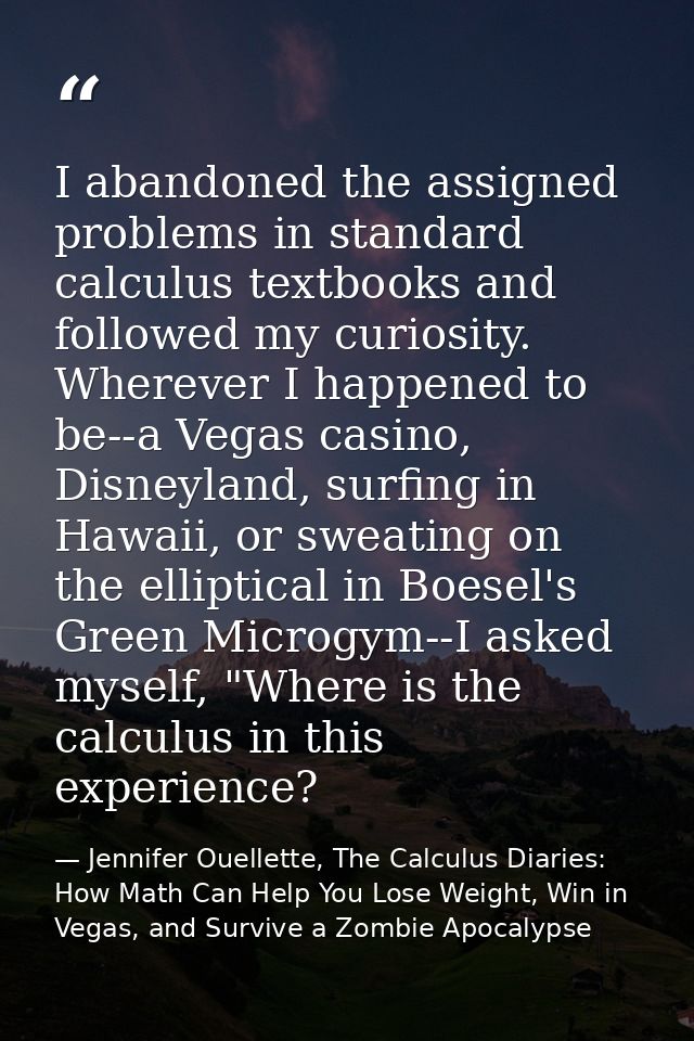 I abandoned the assigned problems in standard calculus textbooks and followed my curiosity. Wherever I happened to be--a — Jennifer Ouellette, The Calculus Diaries: How Math Can Help You Lose Weight, Win in Vegas, and Survive a Zombie Apocalypse