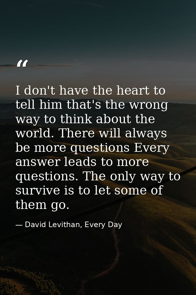 I don't have the heart to tell him that's the wrong way to think about the world. There will always be more questions Ev — David Levithan, Every Day