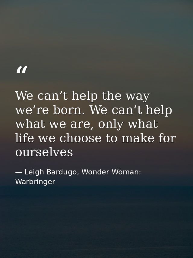 We can’t help the way we’re born. We can’t help what we are, only what life we choose to make for ourselves — Leigh Bardugo, Wonder Woman: Warbringer