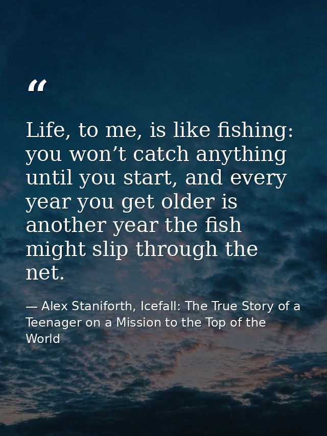 Life, to me, is like fishing: you won’t catch anything until you start, and every year you get older is another year the — Alex Staniforth, Icefall: The True Story of a Teenager on a Mission to the Top of the World