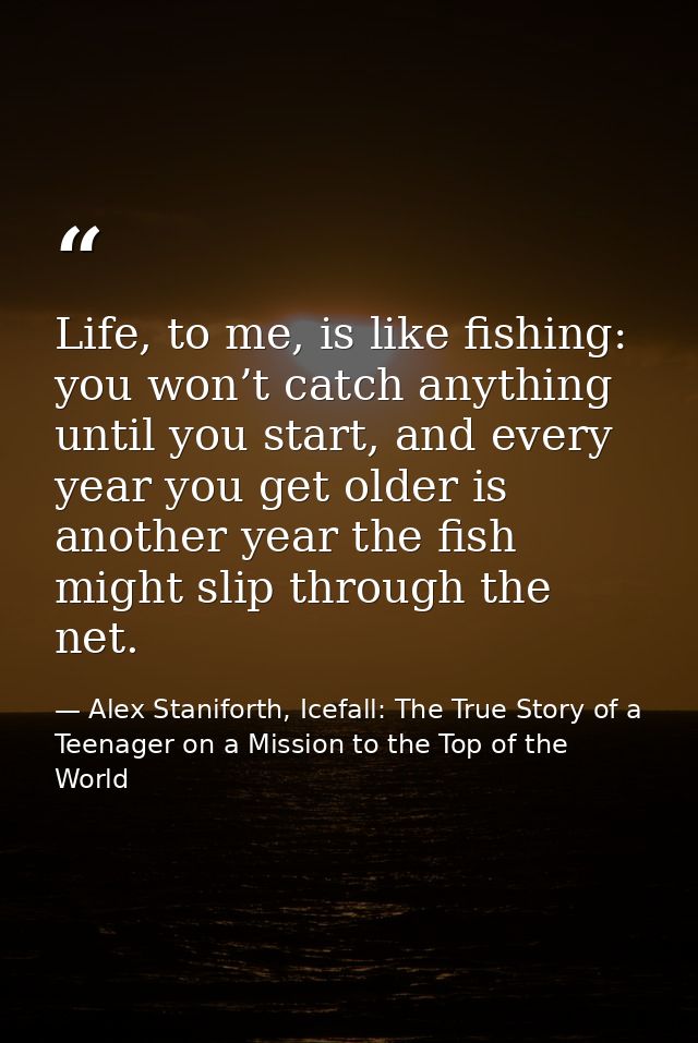 Life, to me, is like fishing: you won’t catch anything until you start, and every year you get older is another year the — Alex Staniforth, Icefall: The True Story of a Teenager on a Mission to the Top of the World