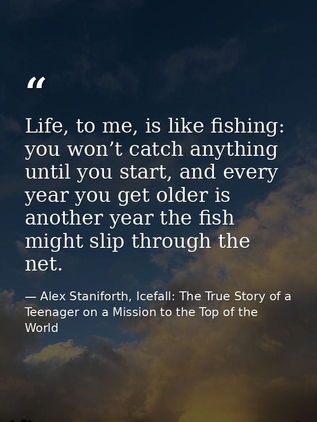 Life, to me, is like fishing: you won’t catch anything until you start, and every year you get older is another year the — Alex Staniforth, Icefall: The True Story of a Teenager on a Mission to the Top of the World