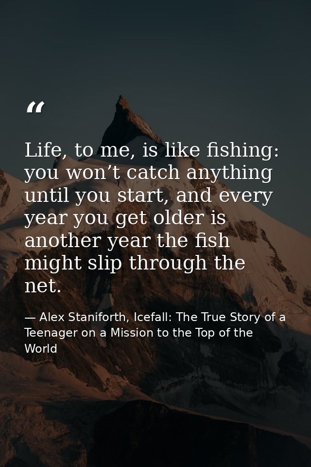 Life, to me, is like fishing: you won’t catch anything until you start, and every year you get older is another year the — Alex Staniforth, Icefall: The True Story of a Teenager on a Mission to the Top of the World