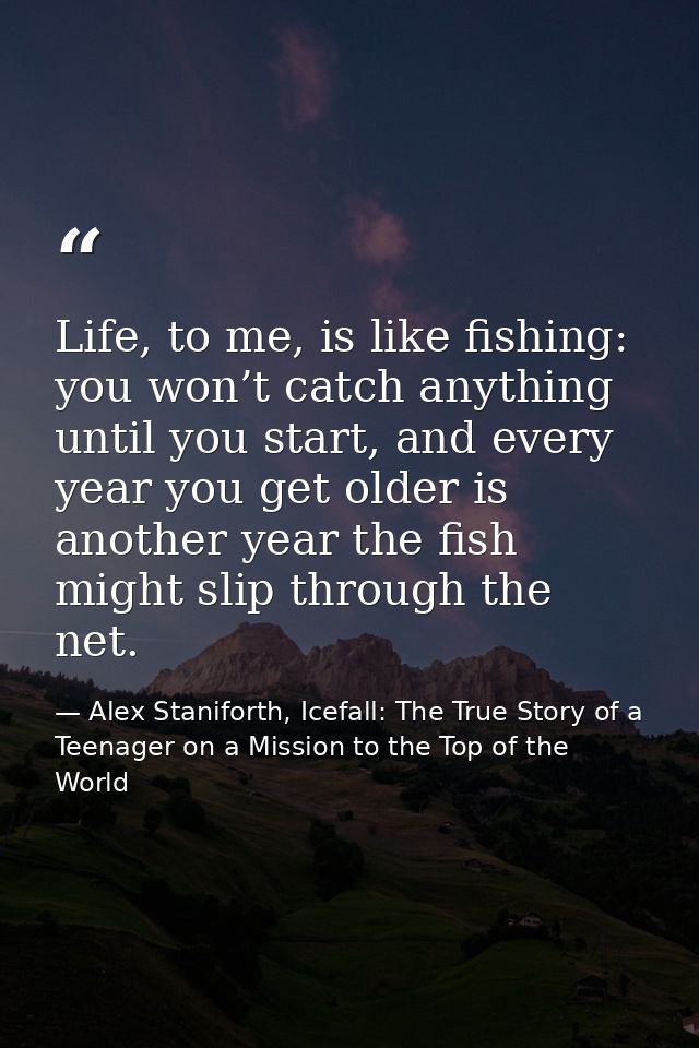 Life, to me, is like fishing: you won’t catch anything until you start, and every year you get older is another year the — Alex Staniforth, Icefall: The True Story of a Teenager on a Mission to the Top of the World