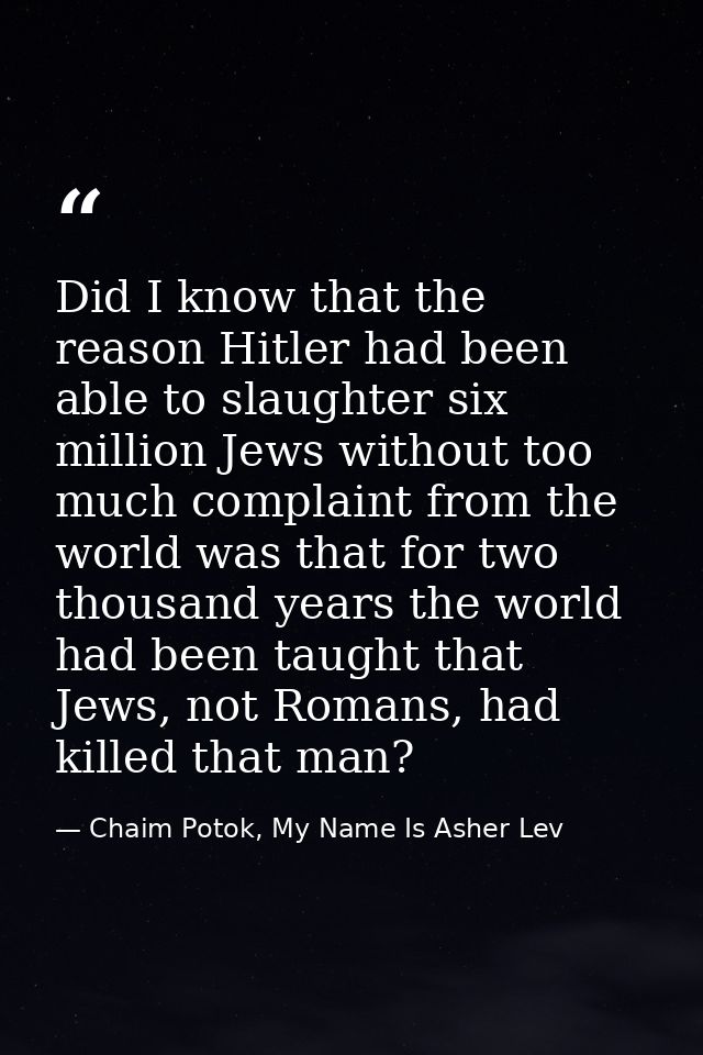 Did I know that the reason Hitler had been able to slaughter six million Jews without too much complaint from the world  — Chaim Potok, My Name Is Asher Lev