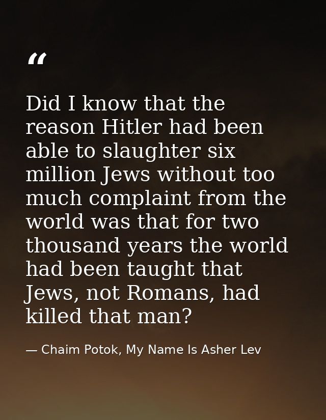 Did I know that the reason Hitler had been able to slaughter six million Jews without too much complaint from the world  — Chaim Potok, My Name Is Asher Lev