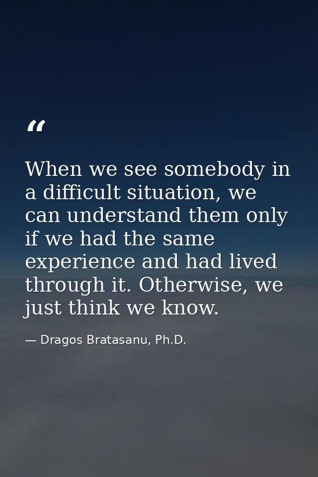When we see somebody in a difficult situation, we can understand them only if we had the same experience and had lived t — Dragos Bratasanu, Ph.D.