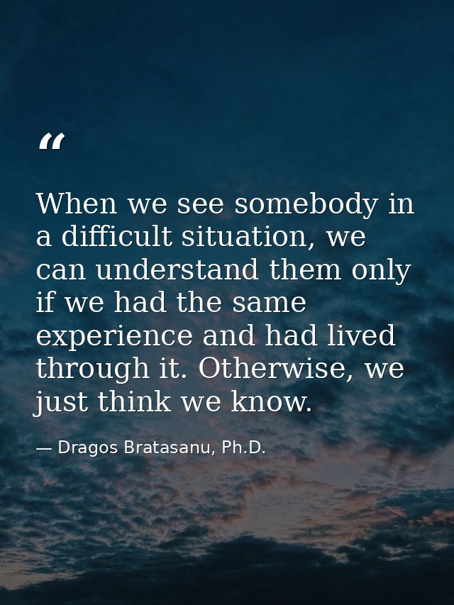 When we see somebody in a difficult situation, we can understand them only if we had the same experience and had lived t — Dragos Bratasanu, Ph.D.