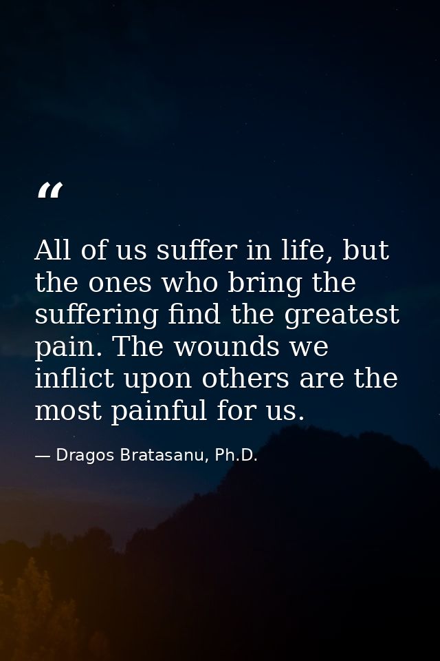 All of us suffer in life, but the ones who bring the suffering find the greatest pain. The wounds we inflict upon others — Dragos Bratasanu, Ph.D.