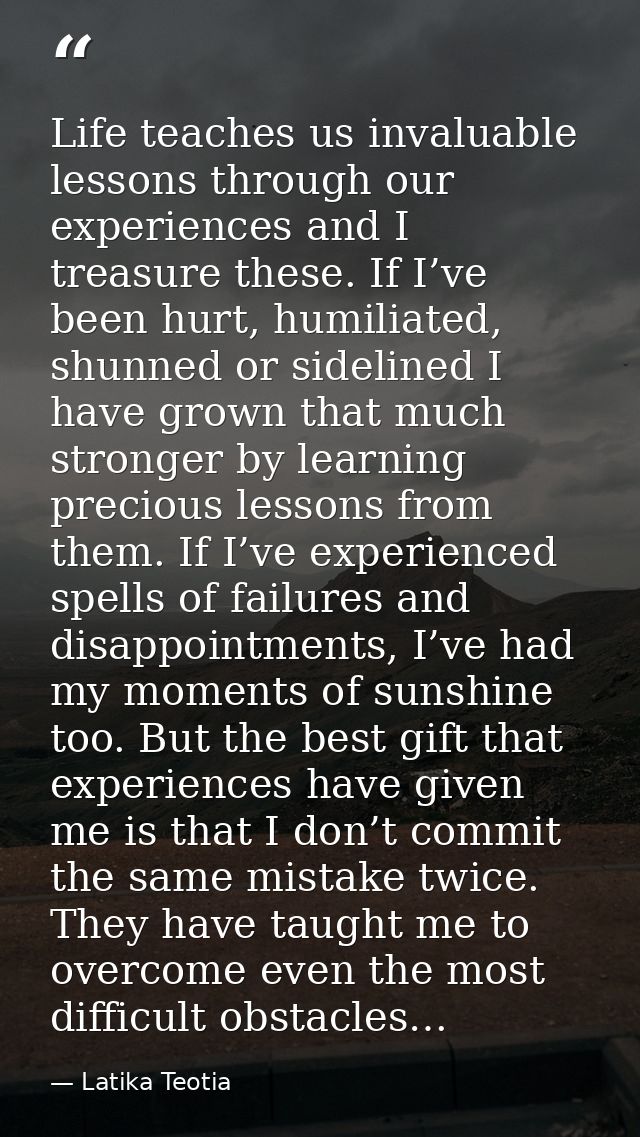 Life teaches us invaluable lessons through our experiences and I treasure these. If I’ve been hurt, humiliated, shunned  — Latika Teotia