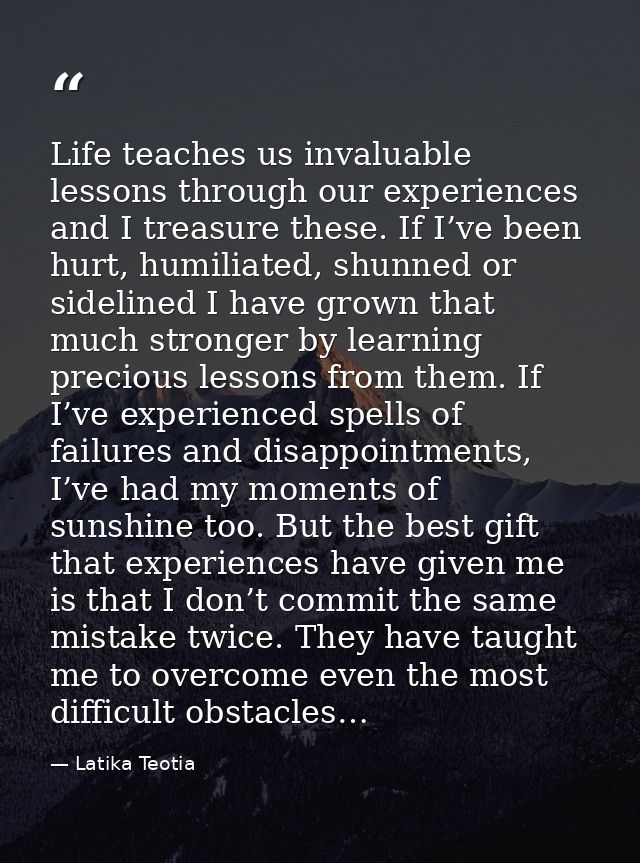Life teaches us invaluable lessons through our experiences and I treasure these. If I’ve been hurt, humiliated, shunned  — Latika Teotia