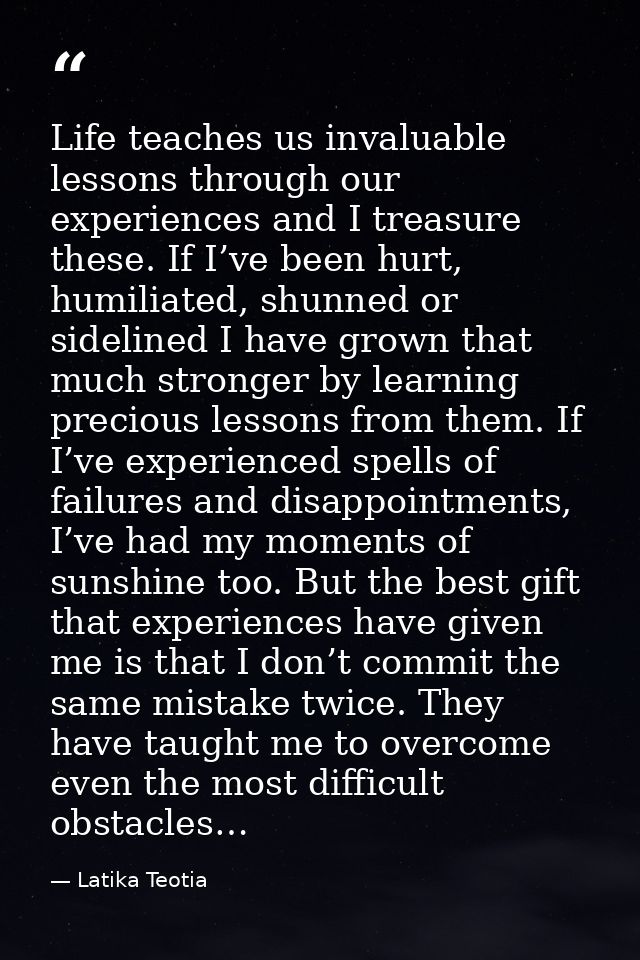 Life teaches us invaluable lessons through our experiences and I treasure these. If I’ve been hurt, humiliated, shunned  — Latika Teotia