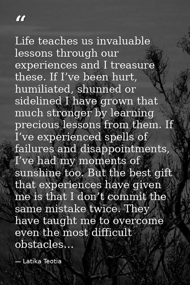 Life teaches us invaluable lessons through our experiences and I treasure these. If I’ve been hurt, humiliated, shunned  — Latika Teotia