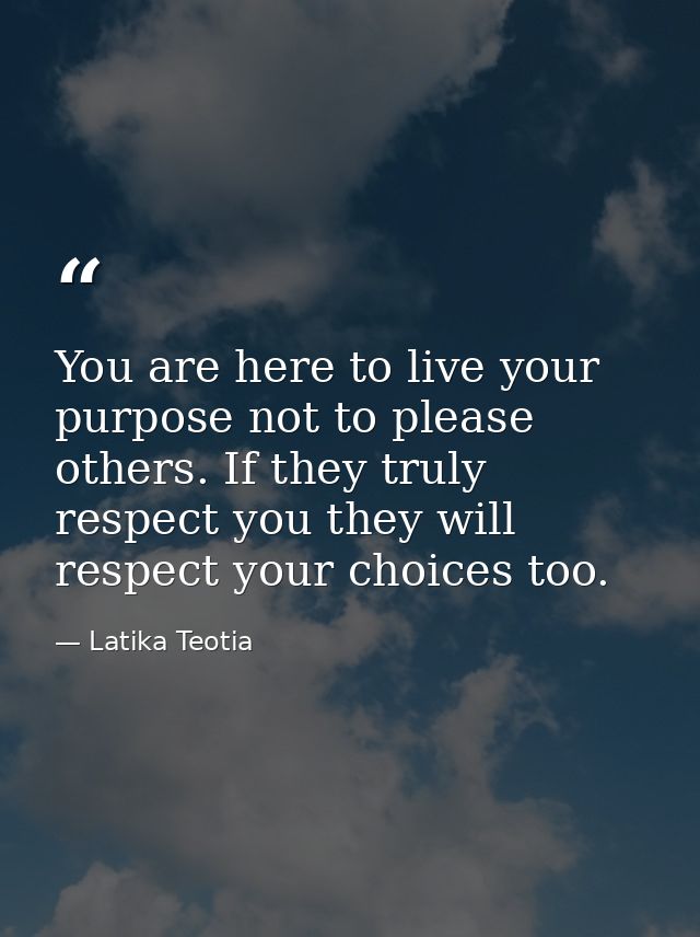 You are here to live your purpose not to please others. If they truly respect you they will respect your choices too. — Latika Teotia