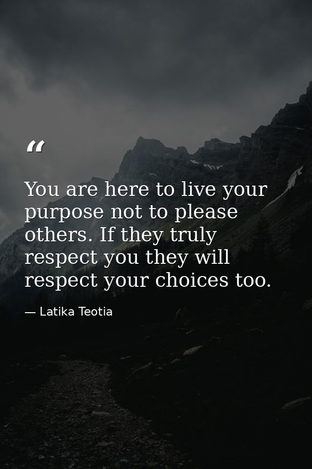 You are here to live your purpose not to please others. If they truly respect you they will respect your choices too. — Latika Teotia