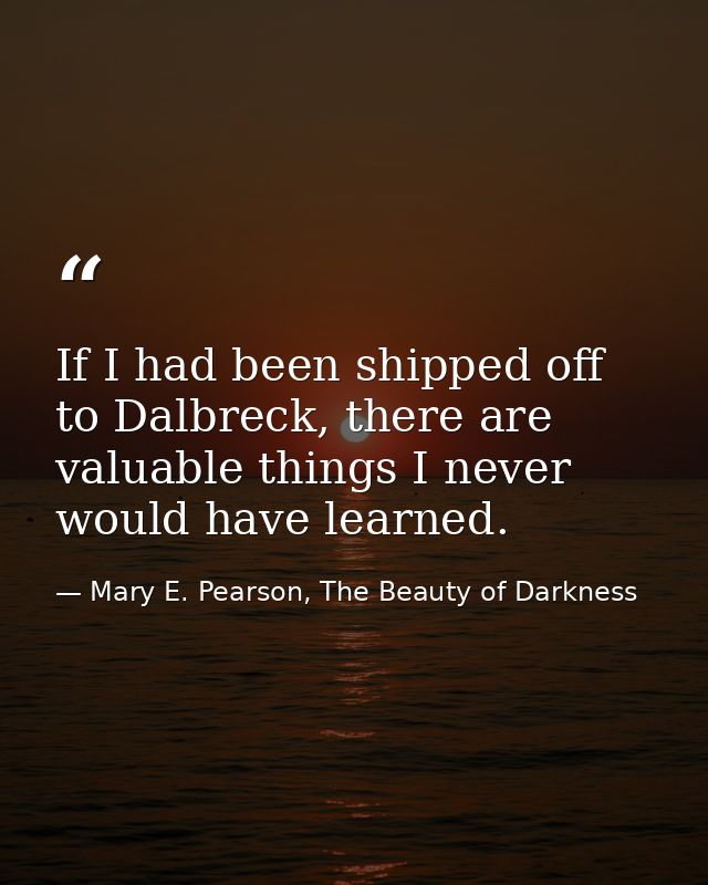 If I had been shipped off to Dalbreck, there are valuable things I never would have learned. — Mary E. Pearson, The Beauty of Darkness