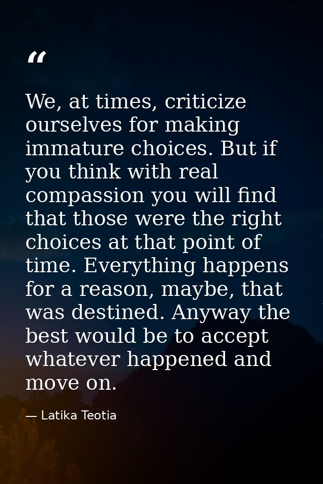 We, at times, criticize ourselves for making immature choices. But if you think with real compassion you will find that  — Latika Teotia
