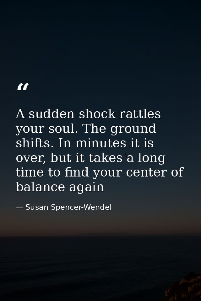 A sudden shock rattles your soul. The ground shifts. In minutes it is over, but it takes a long time to find your center — Susan Spencer-Wendel