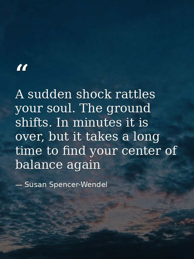 A sudden shock rattles your soul. The ground shifts. In minutes it is over, but it takes a long time to find your center — Susan Spencer-Wendel