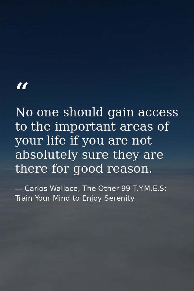 No one should gain access to the important areas of your life if you are not absolutely sure they are there for good rea — Carlos Wallace, The Other 99 T.Y.M.E.S: Train Your Mind to Enjoy Serenity