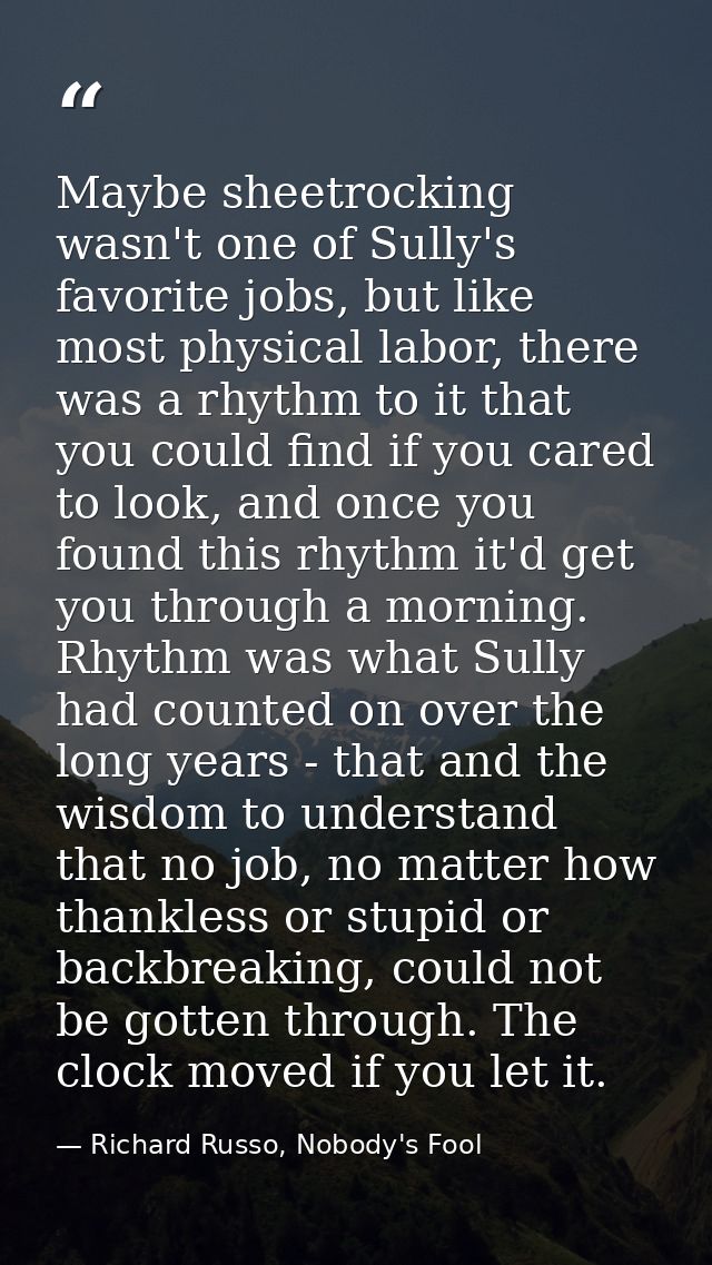 Maybe sheetrocking wasn't one of Sully's favorite jobs, but like most physical labor, there was a rhythm to it that you  — Richard Russo, Nobody's Fool